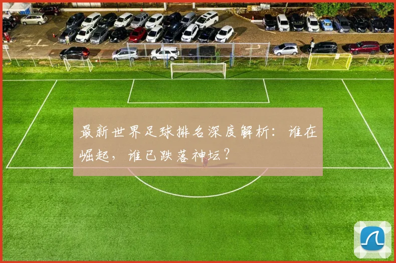 最新世界足球排名深度解析：谁在崛起，谁已跌落神坛？