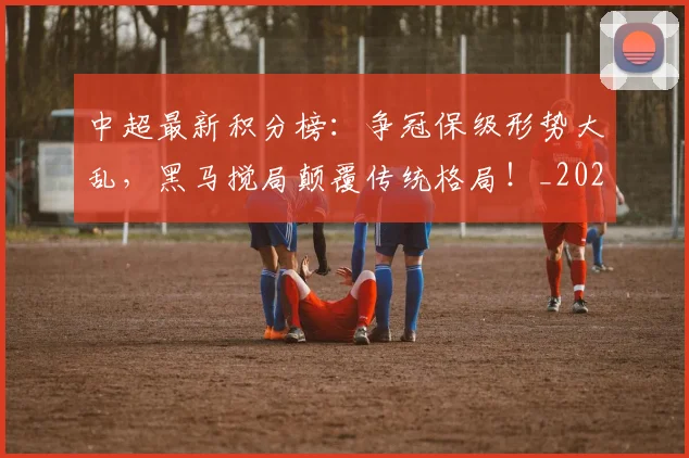 中超最新积分榜：争冠保级形势大乱，黑马搅局颠覆传统格局！_20260610190417