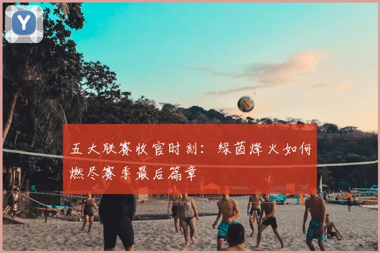 五大联赛收官时刻：绿茵烽火如何燃尽赛季最后篇章