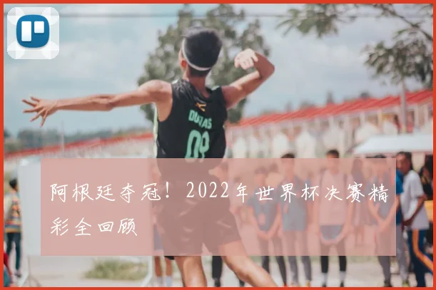 阿根廷夺冠！2022年世界杯决赛精彩全回顾