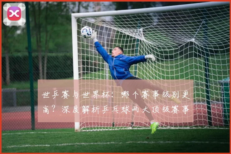 世乒赛与世界杯：哪个赛事级别更高？深度解析乒乓球两大顶级赛事