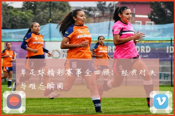 年足球精彩赛事全回顾:经典对决与难忘瞬间