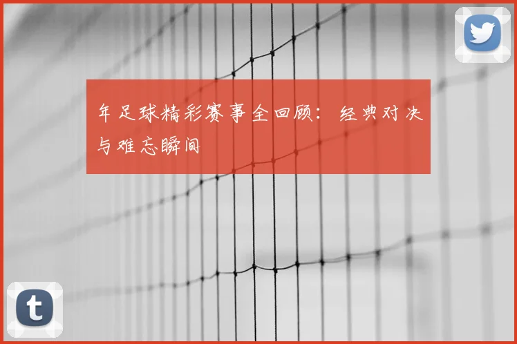 年足球精彩赛事全回顾:经典对决与难忘瞬间