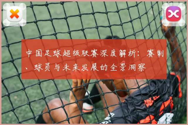 中国足球超级联赛深度解析：赛制、球员与未来发展的全景洞察