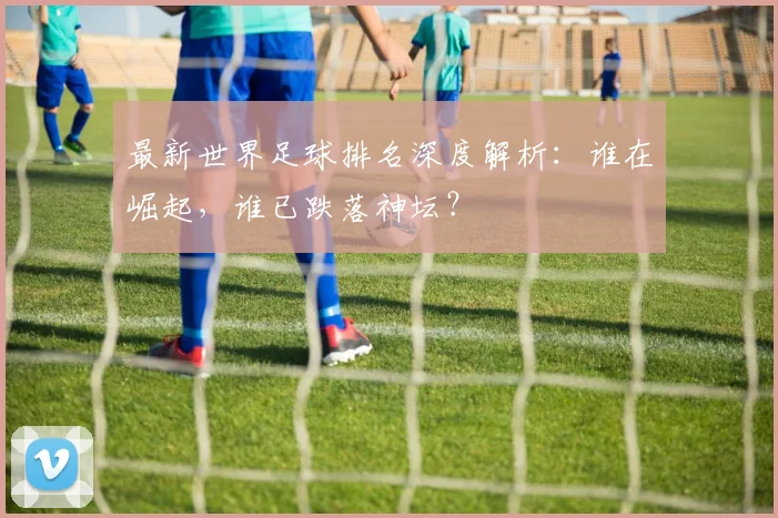 最新世界足球排名深度解析:谁在崛起,谁已跌落神坛?