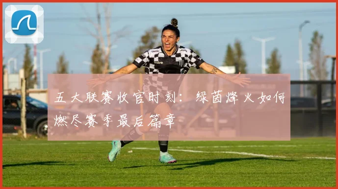 五大联赛收官时刻:绿茵烽火如何燃尽赛季最后篇章
