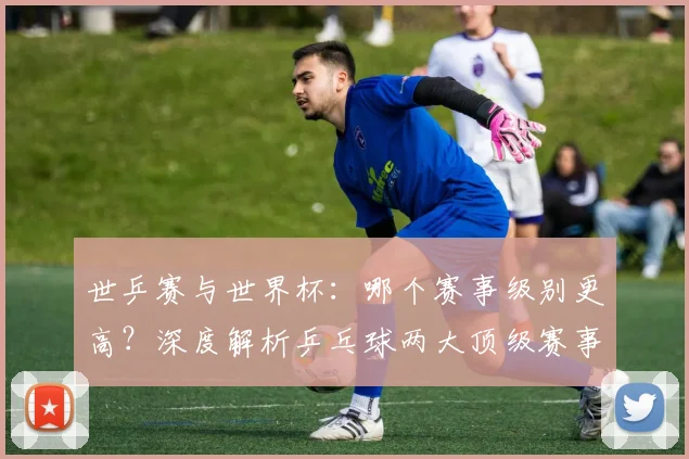 世乒赛与世界杯：哪个赛事级别更高？深度解析乒乓球两大顶级赛事